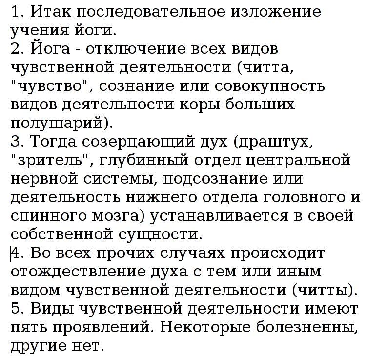 1.
                        Итак последовательное изложение учения йоги. 2.
                        Йога - отключение всех видов чувственной
                        деятельности (читта, "чувство",
                        сознания или всех видов деятельности коры
                        больших полушарий). 3. Тогда созерцающий дух
                        (драштух, "зритель", глубинные отделы
                        центральной нервной системы, подсознание или
                        деятельность подкорковых отделов головного и
                        спинного мозга) устанавливается в своей
                        собственной сущности. 4. Во всех прочих случаях
                        происходит отождествление духа с тем или иным
                        видом чувственной деятельности (читты). 5. Виды
                        чувственной деятельности имеют пять проявлений.
                        Некоторые болезненны, другие нет.