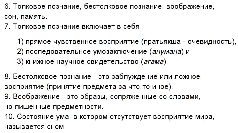 6. Толковое
              познание, бестолковое познание, воображение, сон, память.
              7. Толковое познание включает в себя 1) прямое чувственное
              восприятие (пратьякша - очевидность), 2) последовательное
              умозаключение (анумана) и 3) книжное научное свидетельство
              (агама). 8. Бестолковое познание - это заблуждение или
              ложное восприятие (принятие предмета за что-то иное). 9.
              Воображение - это образы, сопряженные со словами, но
              лишенные предметности. 10. Состояние ума, в котором
              отсутствует восприятие мира, называется сном.